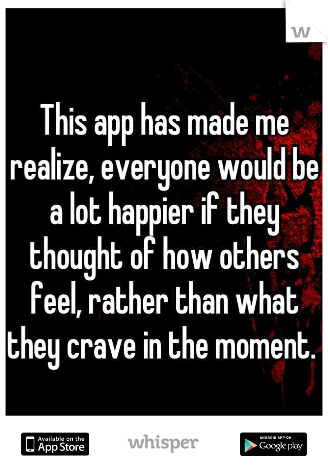 This app has made me realize, everyone would be a lot happier if they thought of how others feel, rather than what they crave in the moment. 