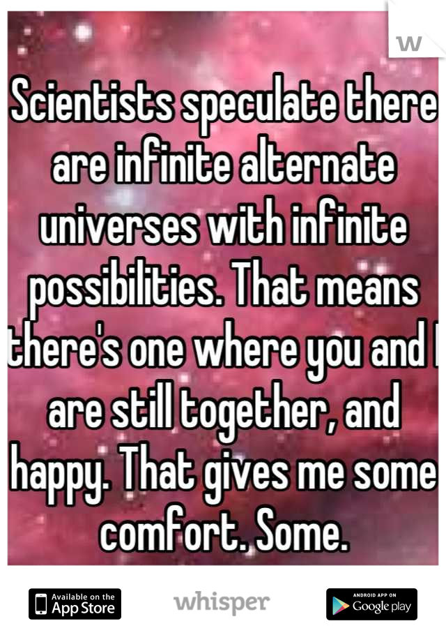 Scientists speculate there are infinite alternate universes with infinite possibilities. That means there's one where you and I are still together, and happy. That gives me some comfort. Some.