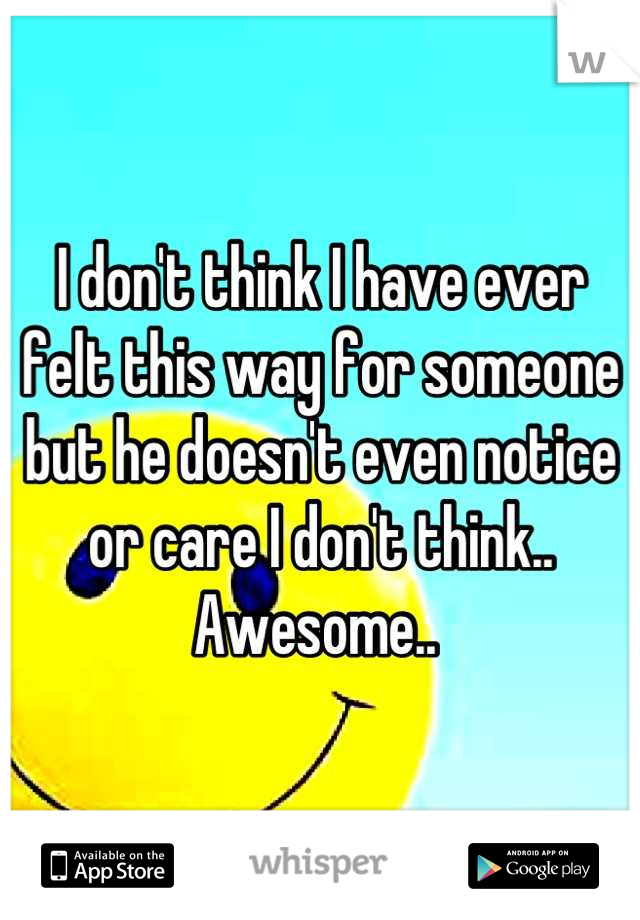 I don't think I have ever felt this way for someone but he doesn't even notice or care I don't think.. Awesome.. 