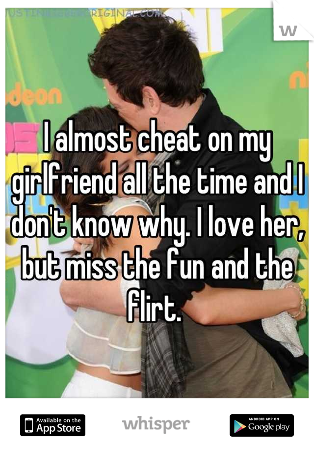 I almost cheat on my girlfriend all the time and I don't know why. I love her, but miss the fun and the flirt. 