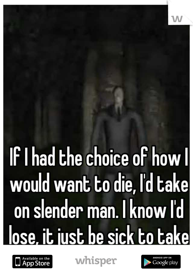 If I had the choice of how I would want to die, I'd take on slender man. I know I'd lose, it just be sick to take on the son of a bitch. 