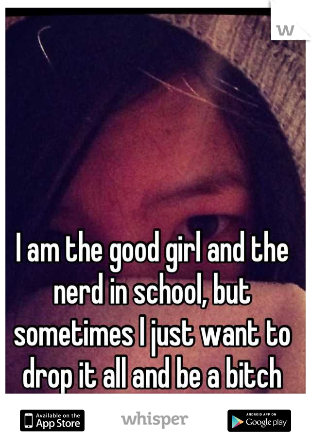 I am the good girl and the nerd in school, but sometimes I just want to drop it all and be a bitch