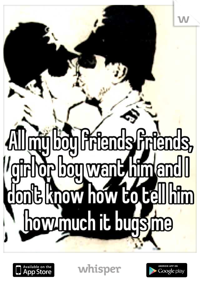 All my boy friends friends, girl or boy want him and I don't know how to tell him how much it bugs me 