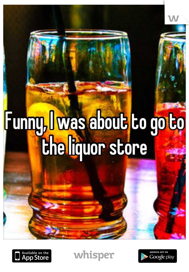 Funny, I was about to go to the liquor store