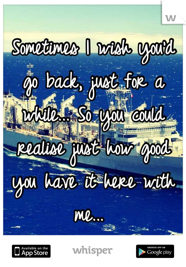 Sometimes I wish you'd go back, just for a while... So you could realise just how good you have it here with me... 