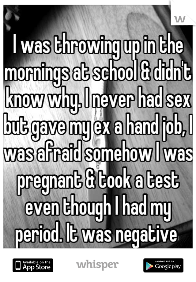 I was throwing up in the mornings at school & didn't know why. I never had sex but gave my ex a hand job, I was afraid somehow I was pregnant & took a test even though I had my period. It was negative 