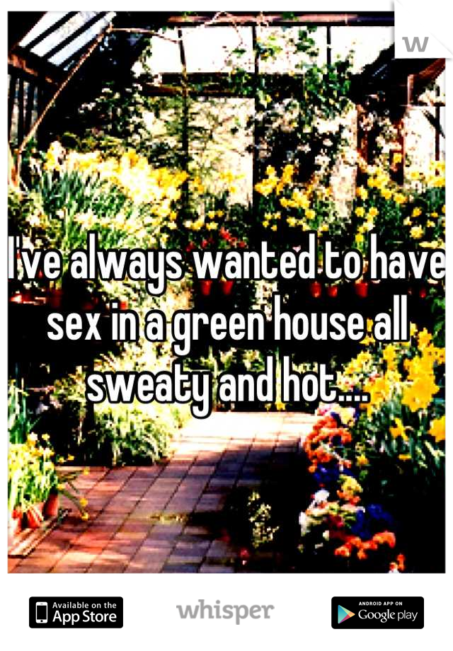 I've always wanted to have sex in a green house all sweaty and hot....