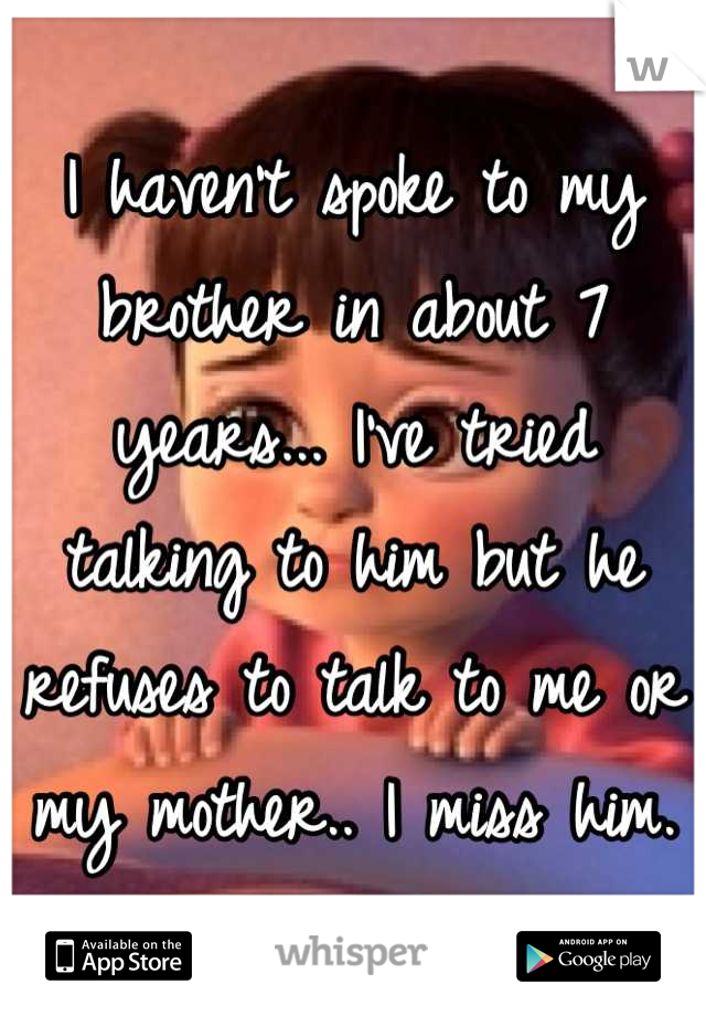 I haven't spoke to my brother in about 7 years... I've tried talking to him but he refuses to talk to me or my mother.. I miss him.