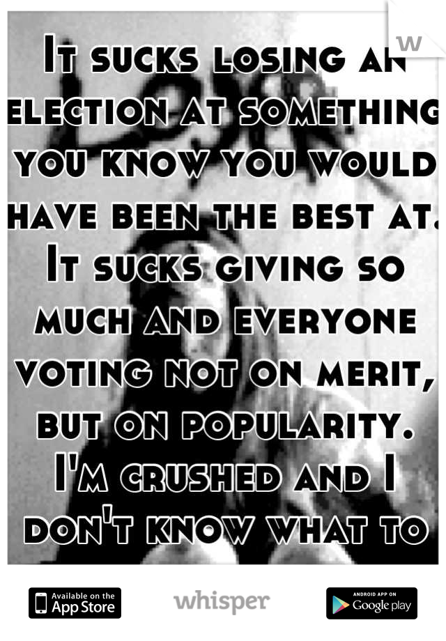 It sucks losing an election at something you know you would have been the best at. It sucks giving so much and everyone voting not on merit, but on popularity. I'm crushed and I don't know what to do.