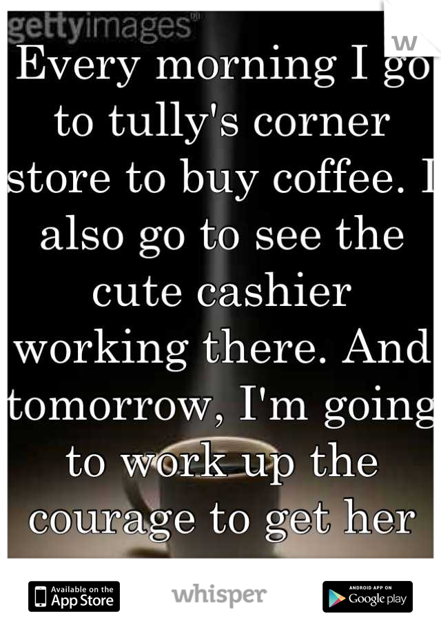 Every morning I go to tully's corner store to buy coffee. I also go to see the cute cashier working there. And tomorrow, I'm going to work up the courage to get her name. 