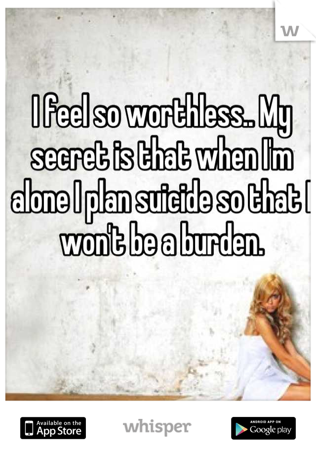 I feel so worthless.. My secret is that when I'm alone I plan suicide so that I won't be a burden.