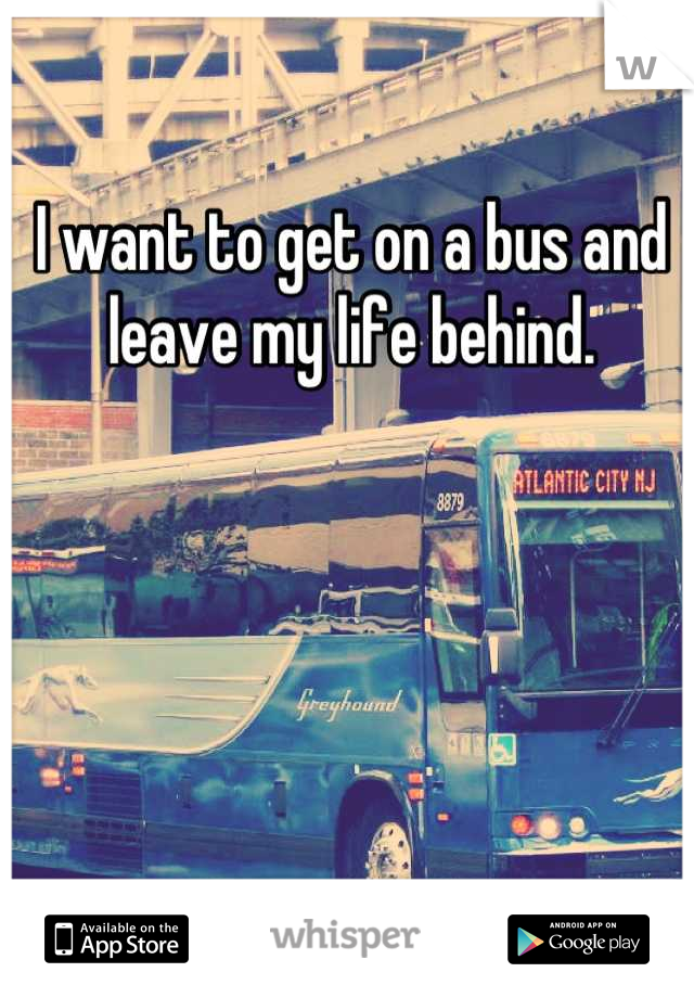 I want to get on a bus and leave my life behind.