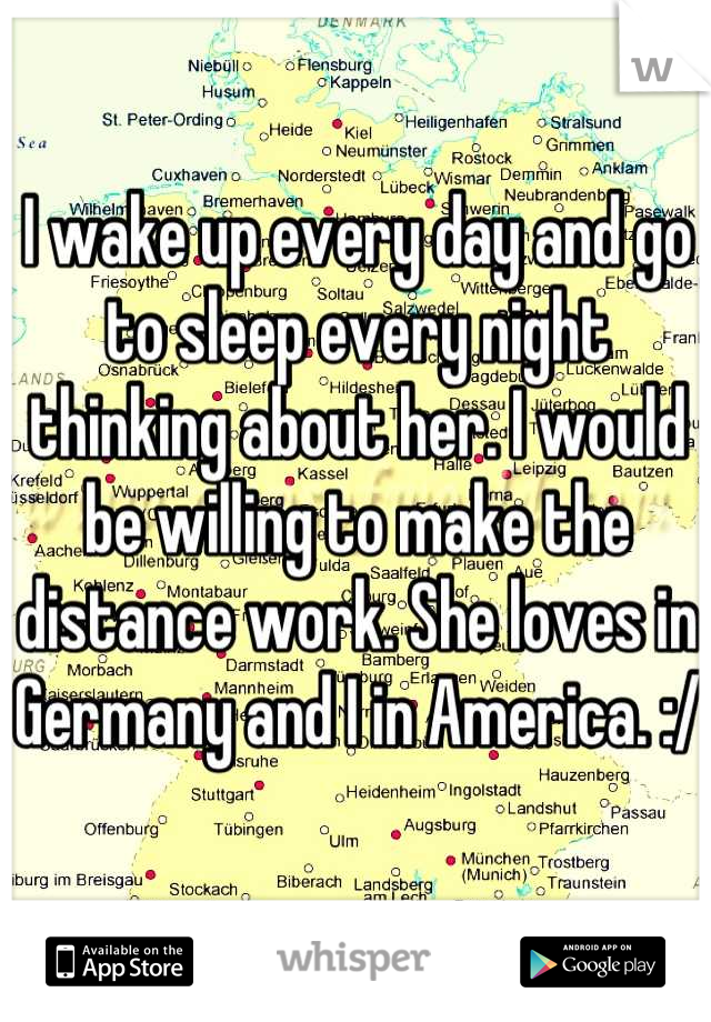 I wake up every day and go to sleep every night thinking about her. I would be willing to make the distance work. She loves in Germany and I in America. :/