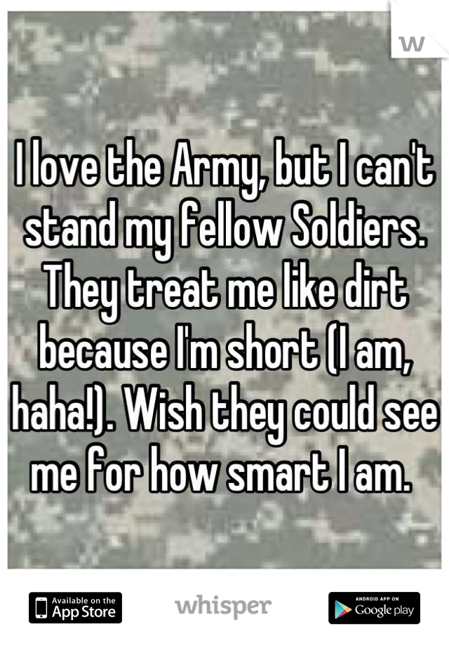 I love the Army, but I can't stand my fellow Soldiers. They treat me like dirt because I'm short (I am, haha!). Wish they could see me for how smart I am. 