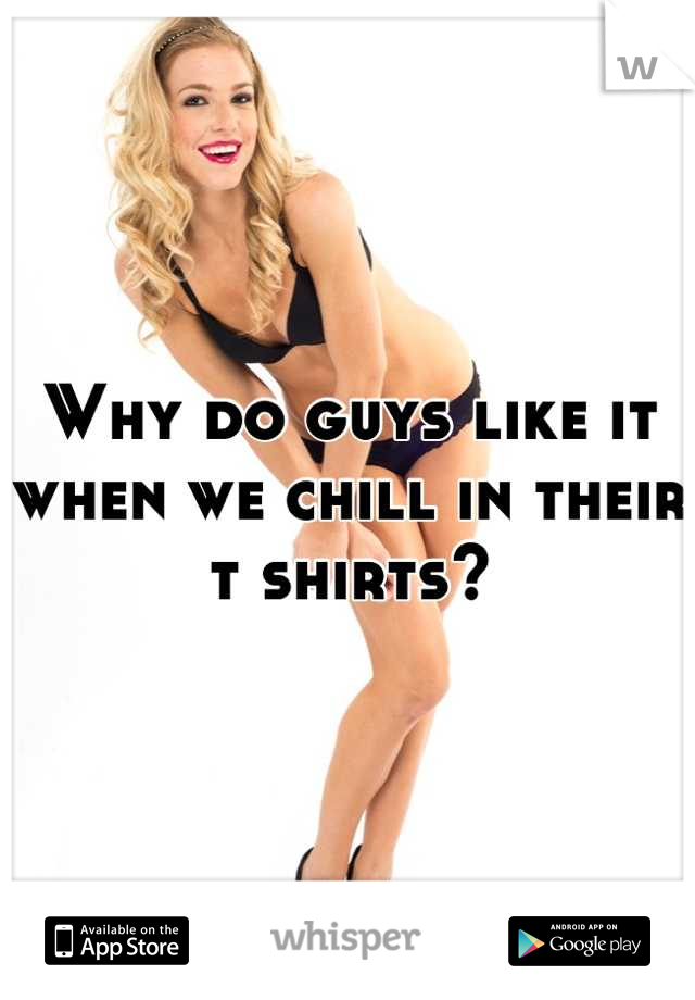 Why do guys like it when we chill in their t shirts?