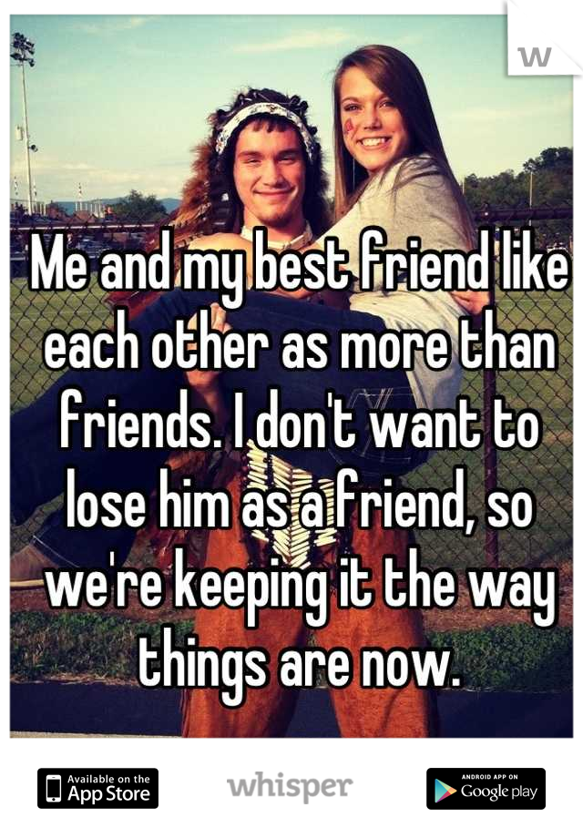 Me and my best friend like each other as more than friends. I don't want to lose him as a friend, so we're keeping it the way things are now.