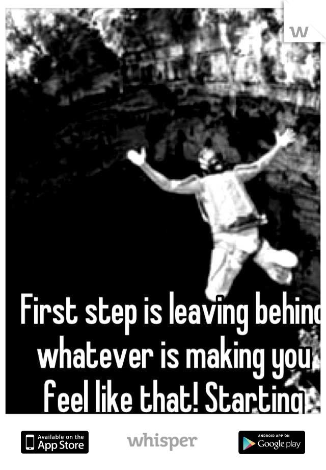 First step is leaving behind whatever is making you feel like that! Starting fresh!!