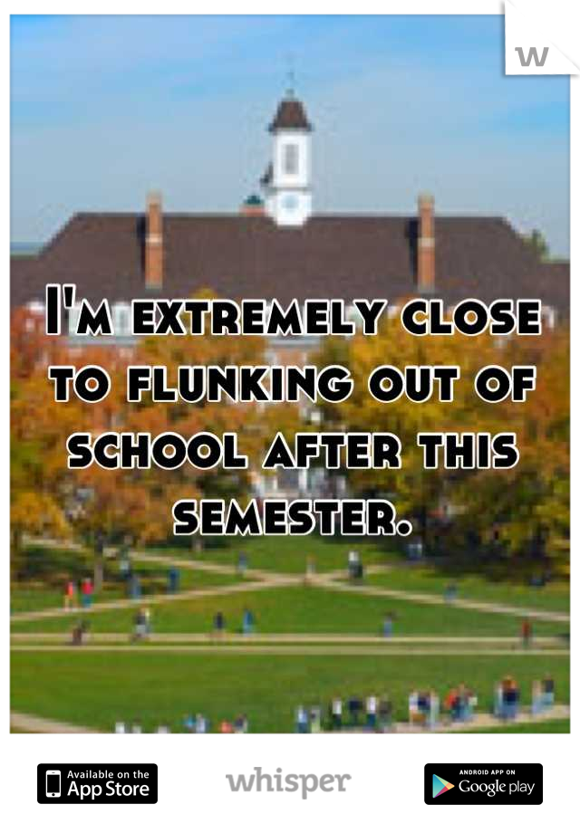 I'm extremely close to flunking out of school after this semester.