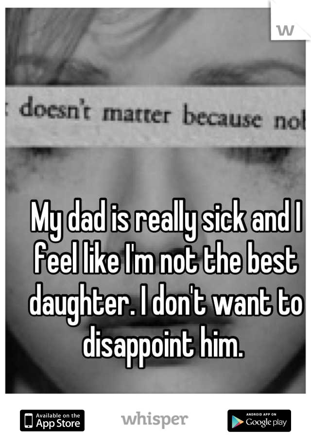 My dad is really sick and I feel like I'm not the best daughter. I don't want to disappoint him. 