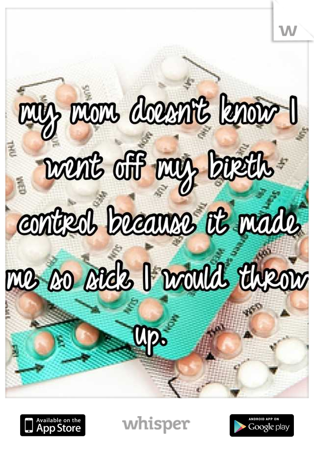 my mom doesn't know I went off my birth control because it made me so sick I would throw up. 