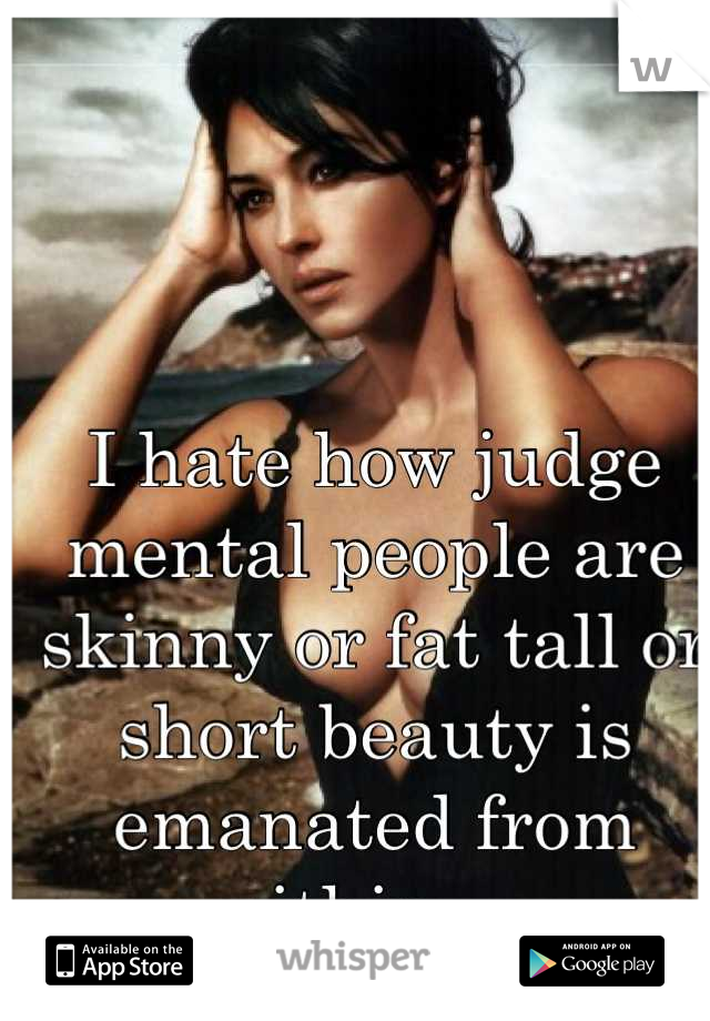 I hate how judge mental people are skinny or fat tall or short beauty is emanated from within ..  