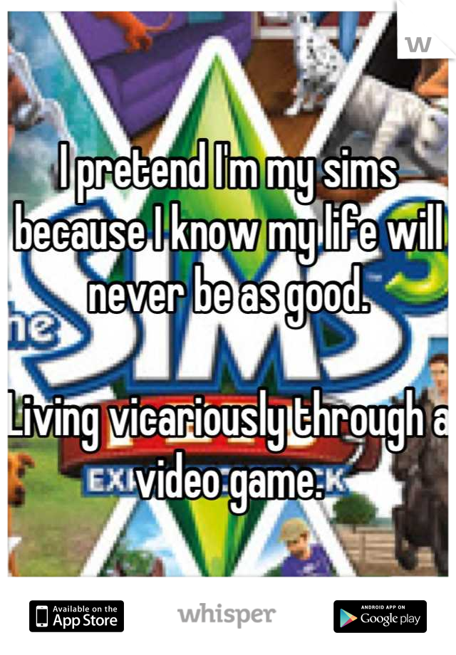 I pretend I'm my sims because I know my life will never be as good. 

Living vicariously through a video game.