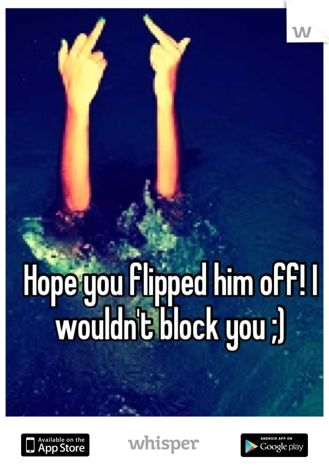 Hope you flipped him off! I wouldn't block you ;)