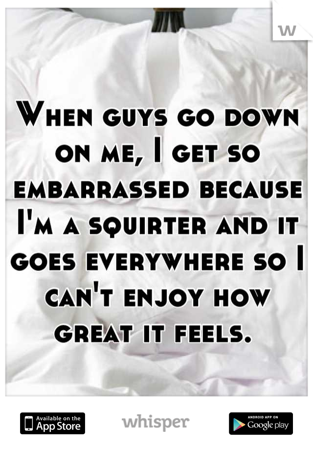 When guys go down on me, I get so embarrassed because I'm a squirter and it goes everywhere so I can't enjoy how great it feels. 