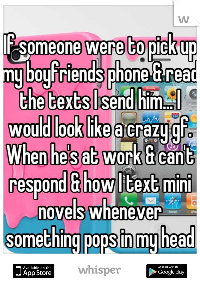If someone were to pick up my boyfriends phone & read the texts I send him... I would look like a crazy gf. When he's at work & can't respond & how I text mini novels whenever something pops in my head
