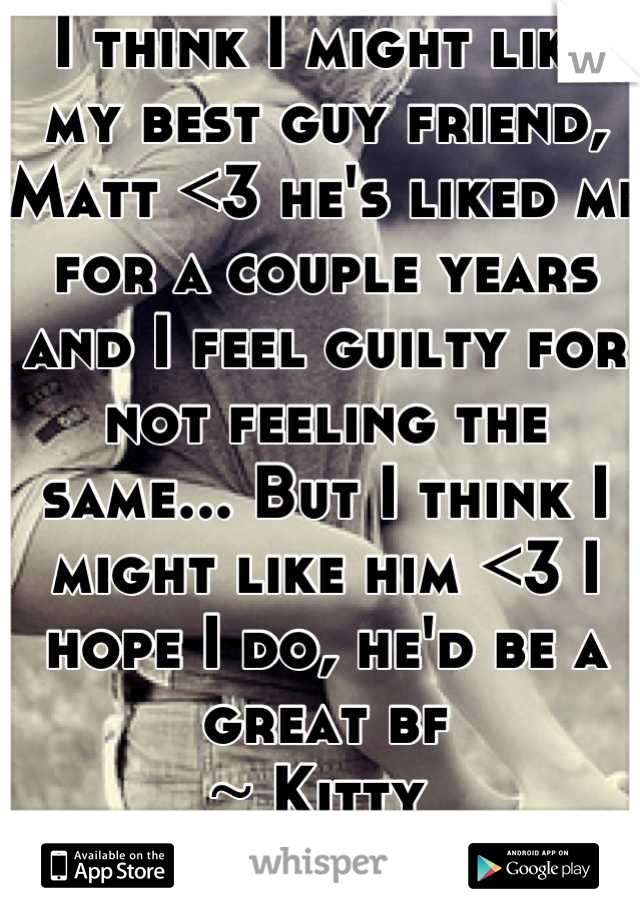 I think I might like my best guy friend, Matt <3 he's liked me for a couple years and I feel guilty for not feeling the same... But I think I might like him <3 I hope I do, he'd be a great bf
~ Kitty 