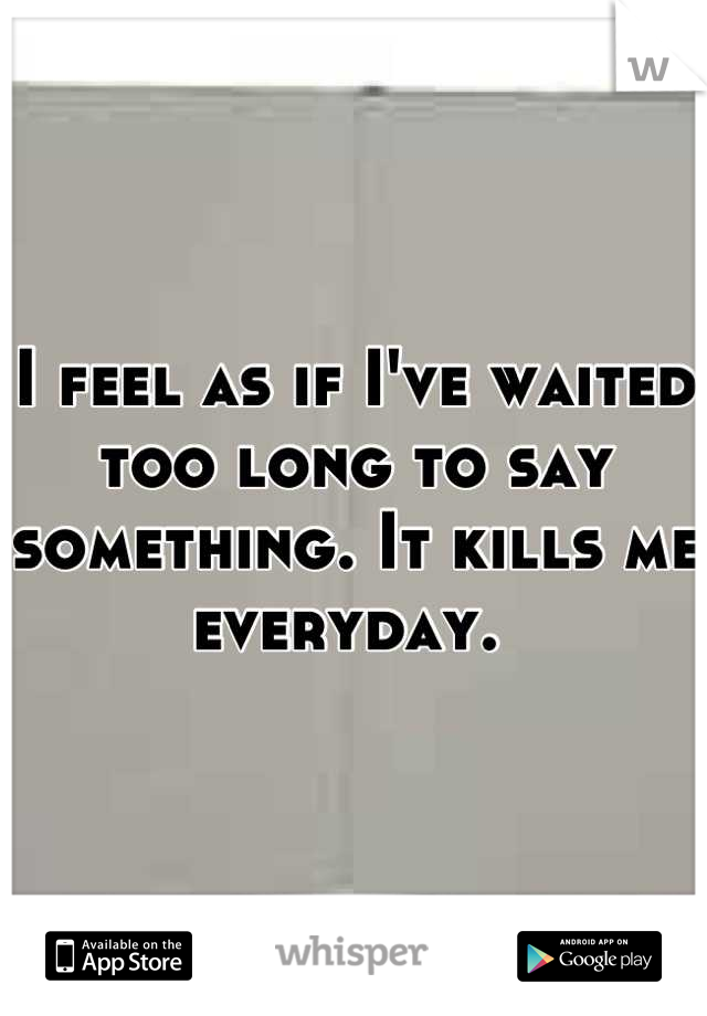 I feel as if I've waited too long to say something. It kills me everyday. 