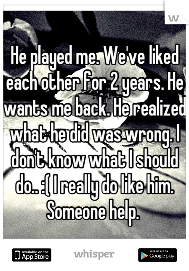 He played me. We've liked each other for 2 years. He wants me back. He realized what he did was wrong. I don't know what I should do.. :( I really do like him. Someone help. 