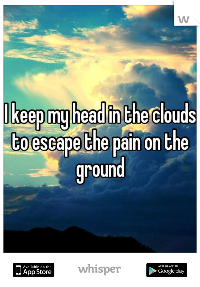 I keep my head in the clouds to escape the pain on the ground