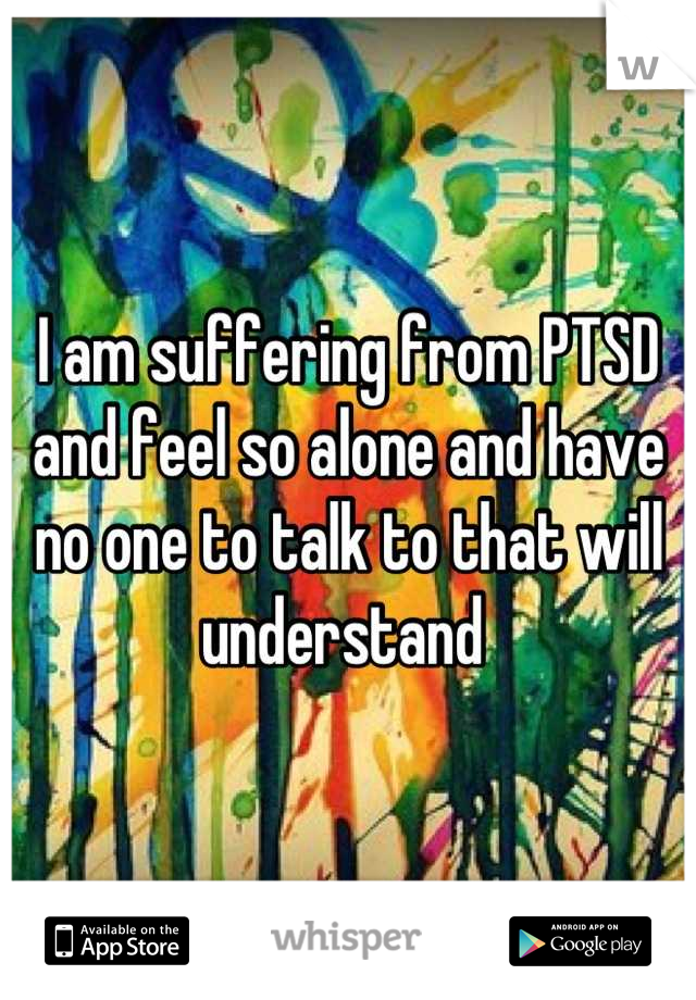 I am suffering from PTSD and feel so alone and have no one to talk to that will understand 