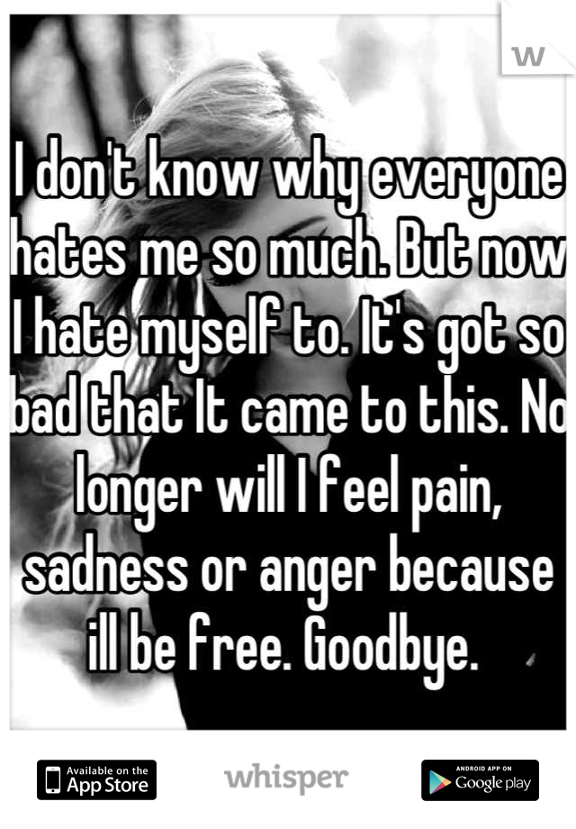I don't know why everyone hates me so much. But now I hate myself to. It's got so bad that It came to this. No longer will I feel pain, sadness or anger because ill be free. Goodbye. 