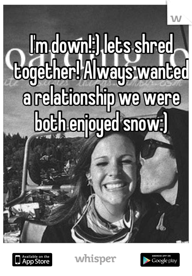 I'm down!:) lets shred together! Always wanted a relationship we were both enjoyed snow:)