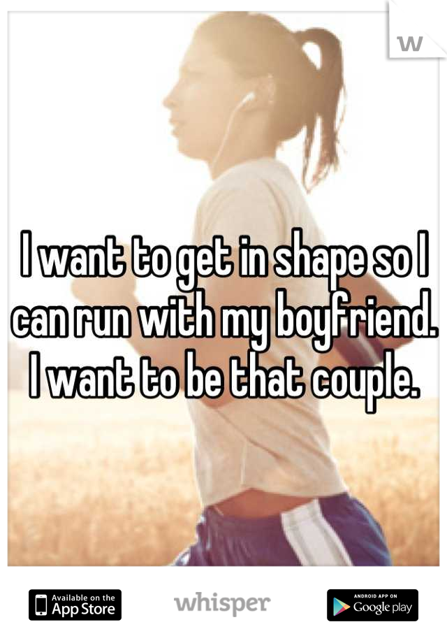 I want to get in shape so I can run with my boyfriend. I want to be that couple.