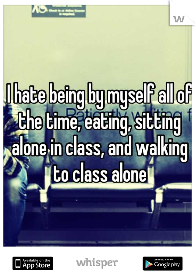 I hate being by myself all of the time, eating, sitting alone in class, and walking to class alone