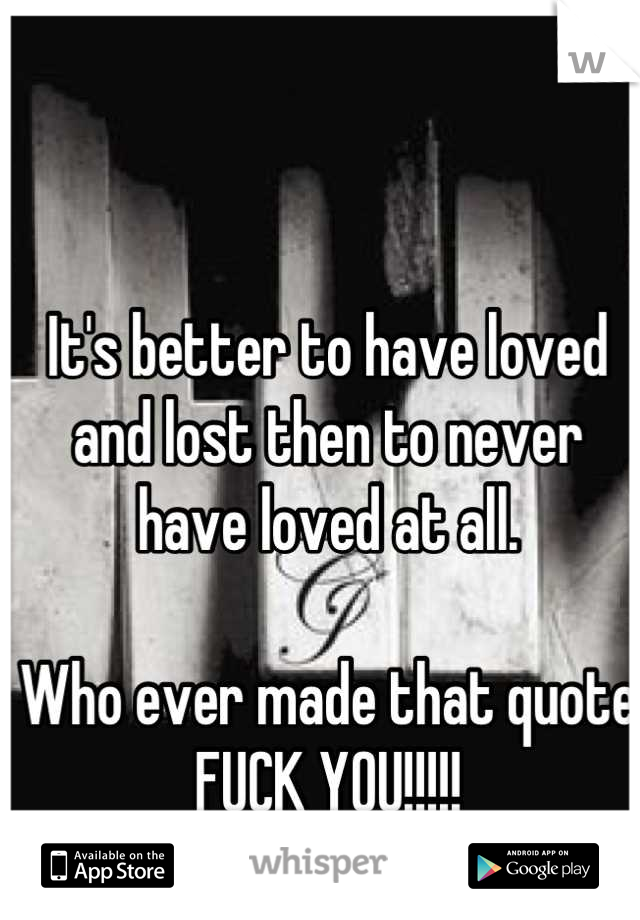 It's better to have loved and lost then to never have loved at all. 

Who ever made that quote 
FUCK YOU!!!!!