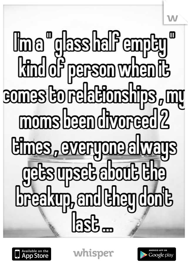 I'm a " glass half empty " kind of person when it comes to relationships , my moms been divorced 2 times , everyone always gets upset about the breakup, and they don't last ... 
