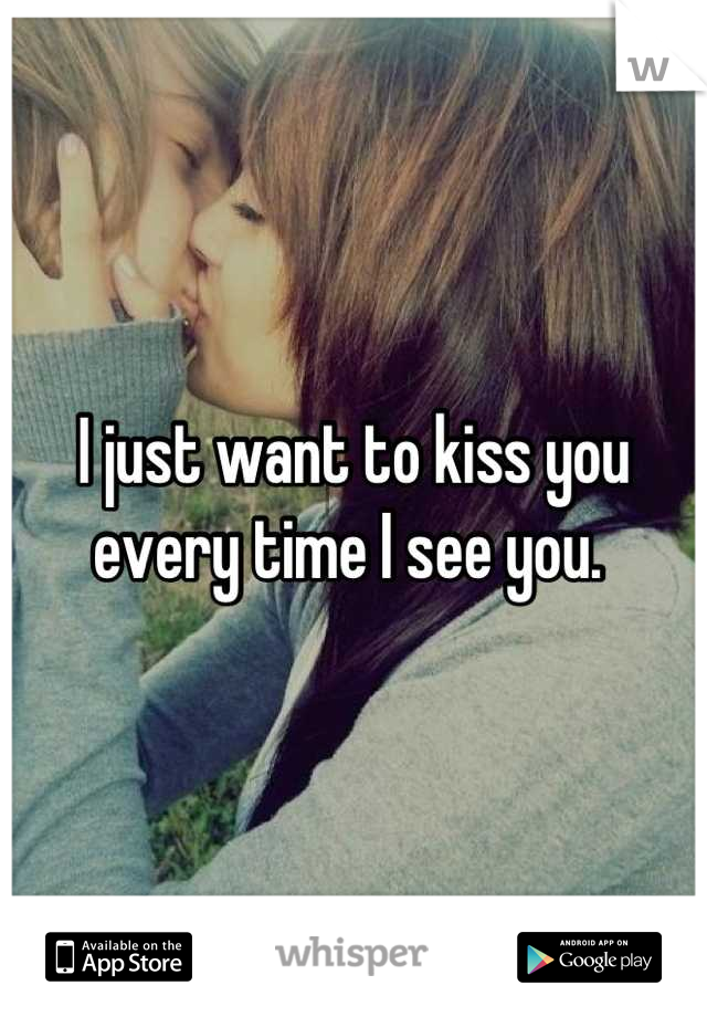 I just want to kiss you every time I see you. 