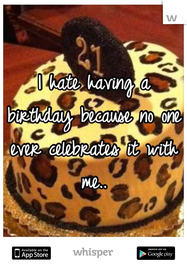 I hate having a birthday because no one ever celebrates it with me..