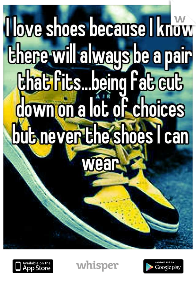 I love shoes because I know there will always be a pair that fits...being fat cut down on a lot of choices but never the shoes I can wear