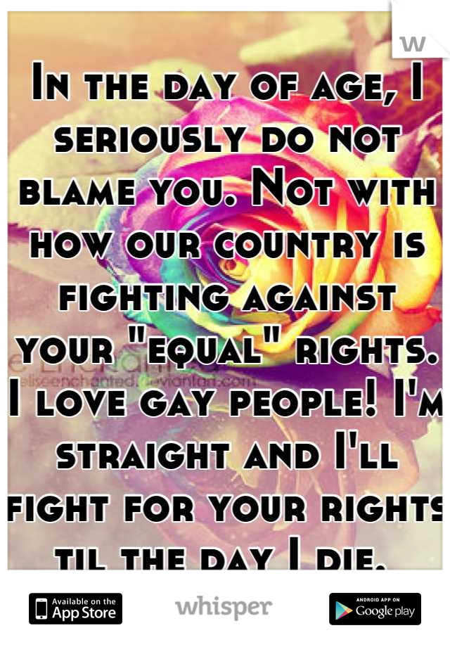 In the day of age, I seriously do not blame you. Not with how our country is fighting against your "equal" rights. I love gay people! I'm straight and I'll fight for your rights til the day I die. 
