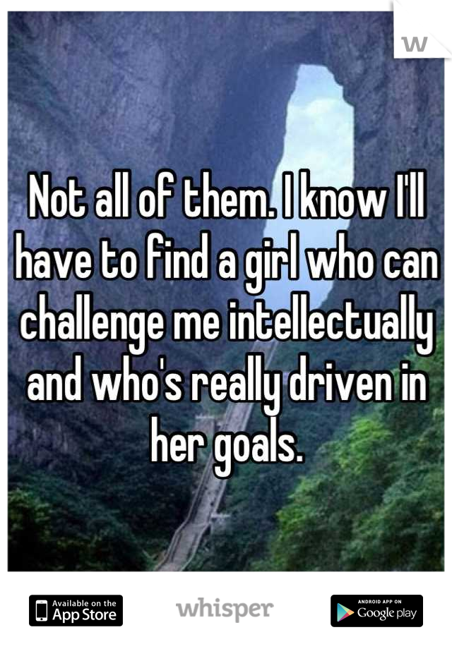 Not all of them. I know I'll have to find a girl who can challenge me intellectually and who's really driven in her goals.