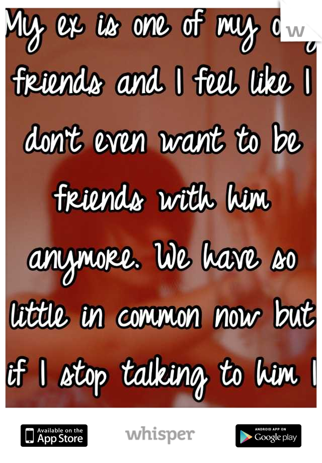 My ex is one of my only friends and I feel like I don't even want to be friends with him anymore. We have so little in common now but if I stop talking to him I have no one. Fuck man. 