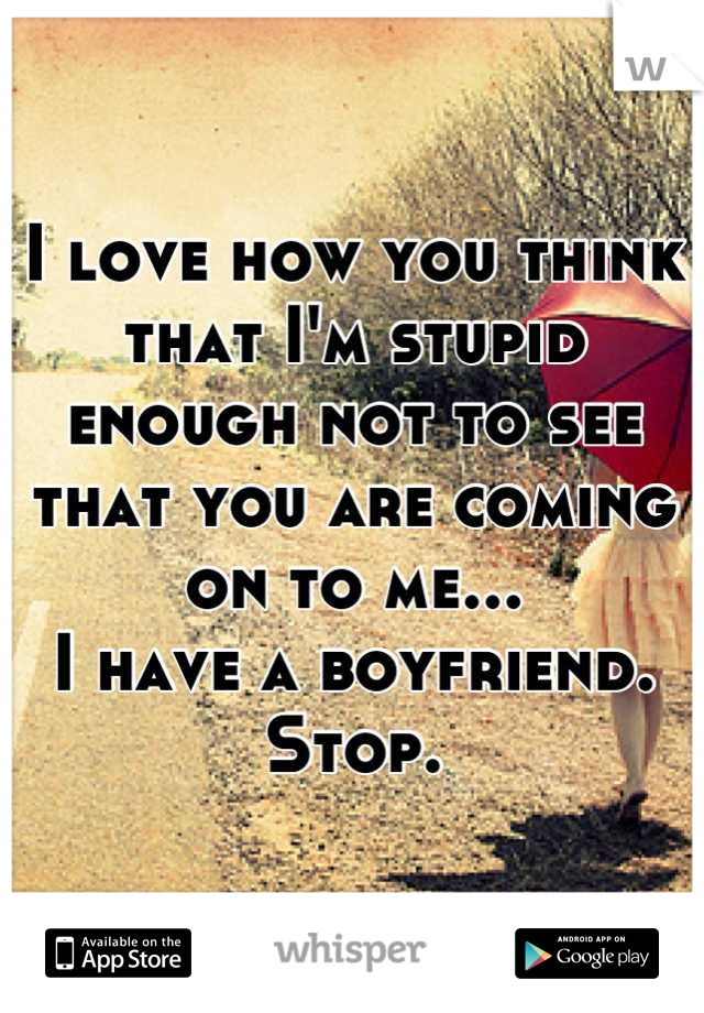 I love how you think that I'm stupid enough not to see that you are coming on to me...
I have a boyfriend. Stop.