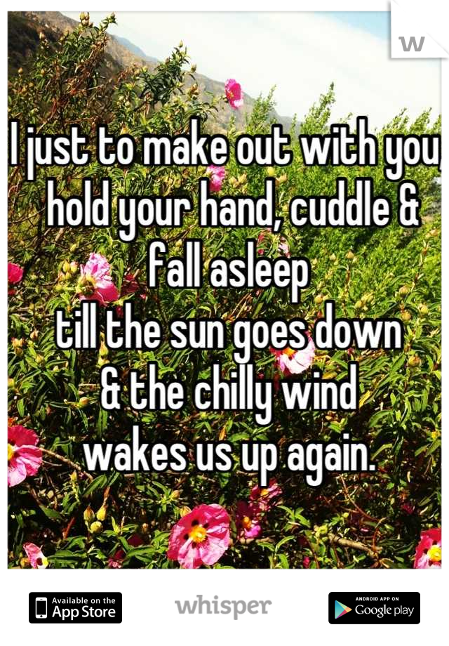 I just to make out with you,
 hold your hand, cuddle & fall asleep 
till the sun goes down 
& the chilly wind 
wakes us up again.