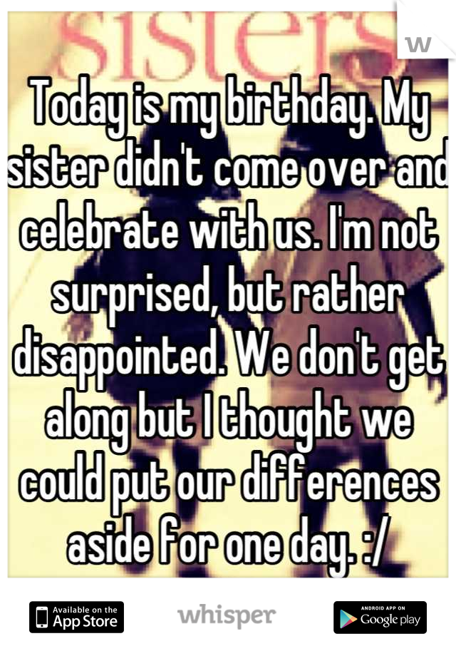 Today is my birthday. My sister didn't come over and celebrate with us. I'm not surprised, but rather disappointed. We don't get along but I thought we could put our differences aside for one day. :/