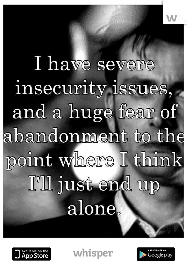 I have severe insecurity issues, and a huge fear of abandonment to the point where I think I'll just end up alone.